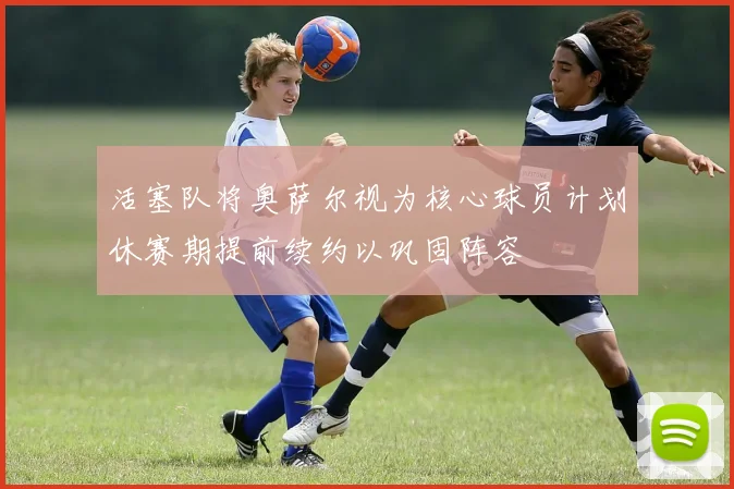 活塞队将奥萨尔视为核心球员计划休赛期提前续约以巩固阵容