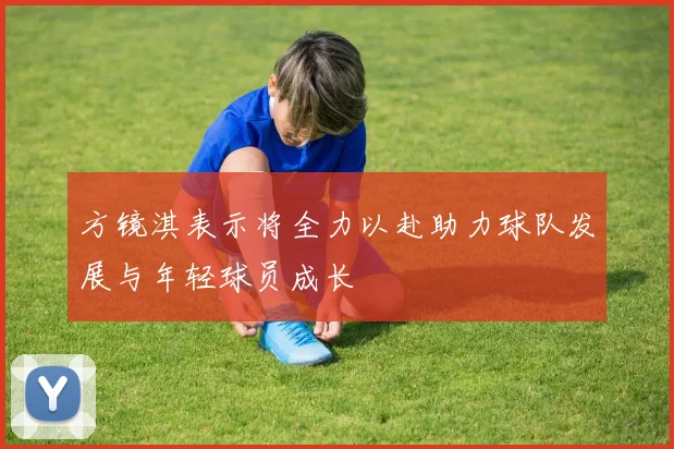 方镜淇表示将全力以赴助力球队发展与年轻球员成长