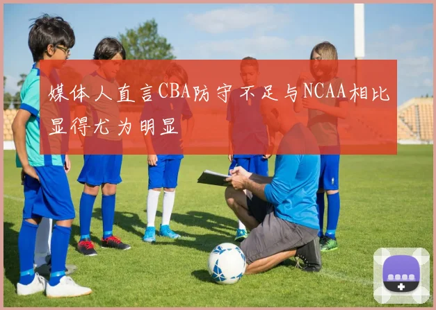 媒体人直言CBA防守不足与NCAA相比显得尤为明显