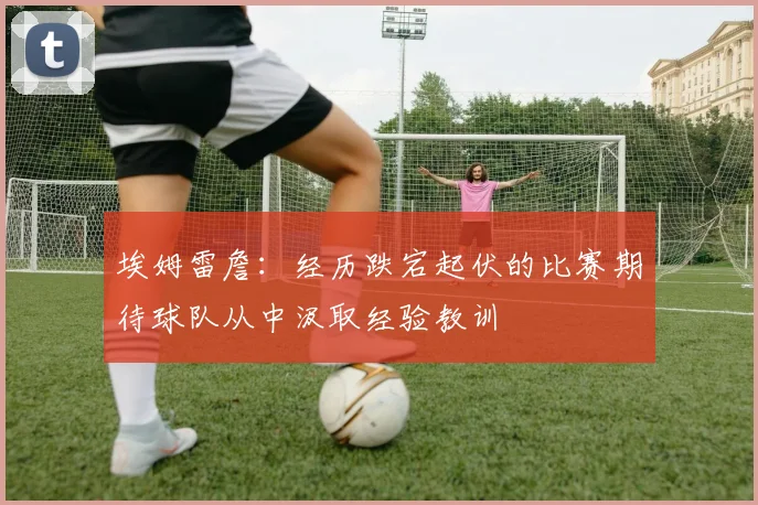 埃姆雷詹：经历跌宕起伏的比赛期待球队从中汲取经验教训
