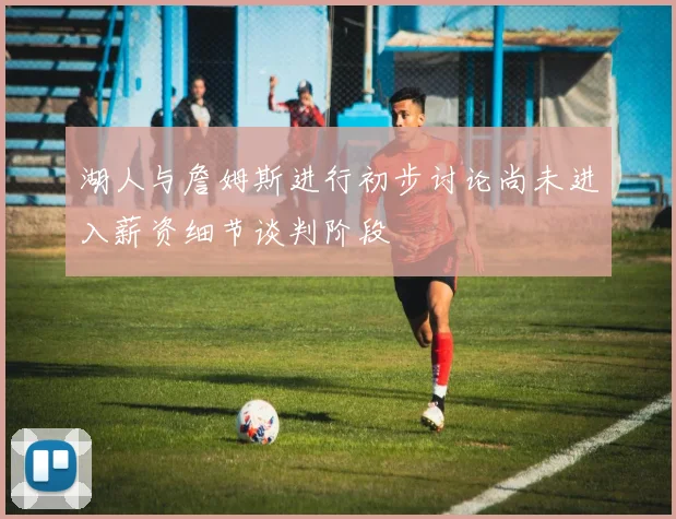 湖人与詹姆斯进行初步讨论尚未进入薪资细节谈判阶段