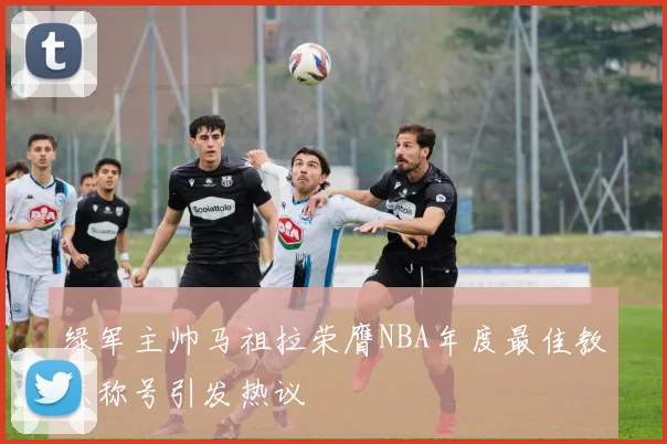 绿军主帅马祖拉荣膺NBA年度最佳教练称号引发热议
