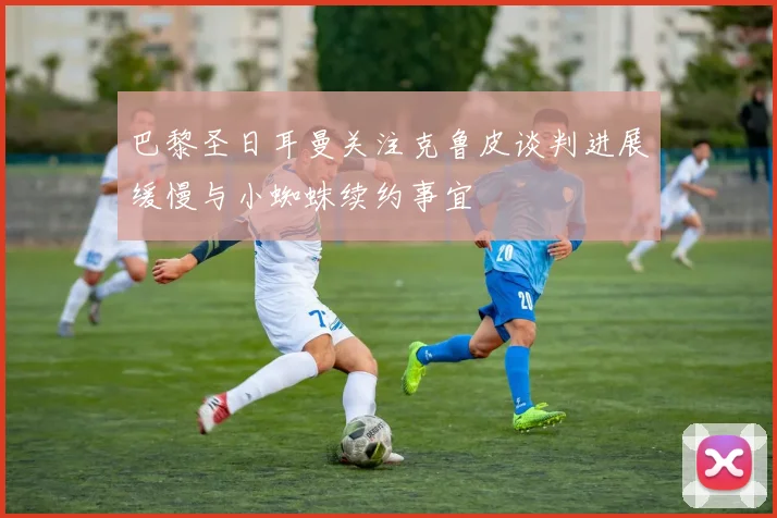巴黎圣日耳曼关注克鲁皮谈判进展缓慢与小蜘蛛续约事宜