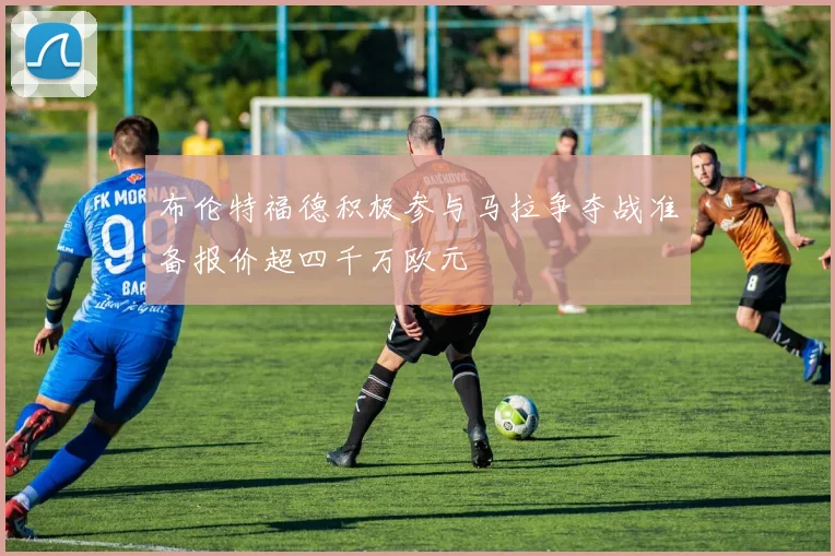 布伦特福德积极参与马拉争夺战准备报价超四千万欧元