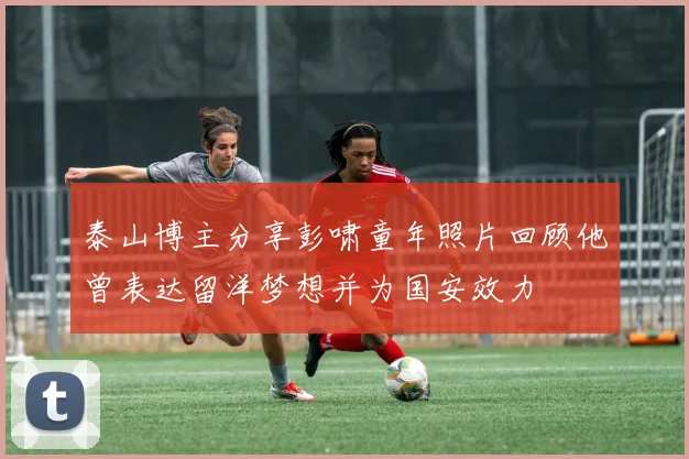 泰山博主分享彭啸童年照片回顾他曾表达留洋梦想并为国安效力