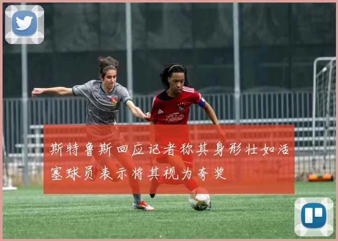 斯特鲁斯回应记者称其身形壮如活塞球员表示将其视为夸奖
