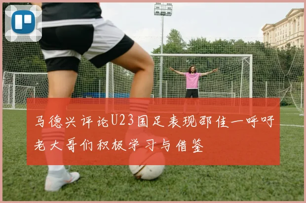 马德兴评论U23国足表现邵佳一呼吁老大哥们积极学习与借鉴