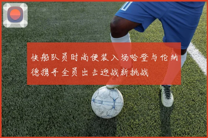 快船队员时尚便装入场哈登与伦纳德携手全员出击迎战新挑战