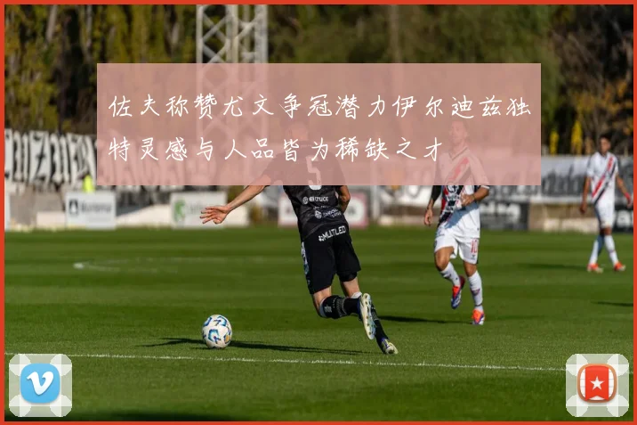 佐夫称赞尤文争冠潜力伊尔迪兹独特灵感与人品皆为稀缺之才