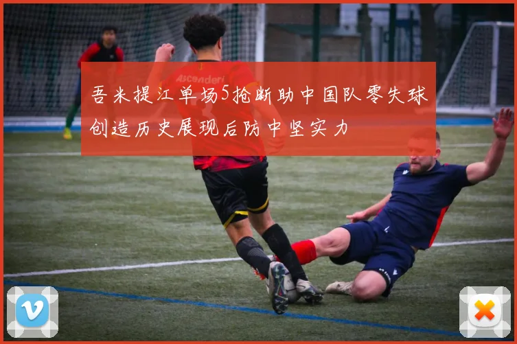 吾米提江单场5抢断助中国队零失球创造历史展现后防中坚实力
