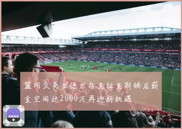 篮网交易兰德尔与克拉克斯顿后薪金空间达2000万再迎新机遇