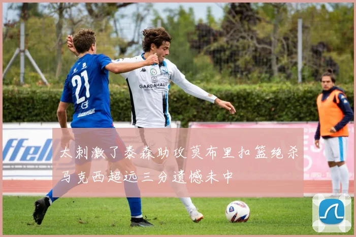 太刺激了泰森助攻莫布里扣篮绝杀马克西超远三分遗憾未中