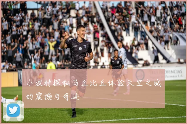 小波特探秘马丘比丘体验天空之城的震撼与奇迹