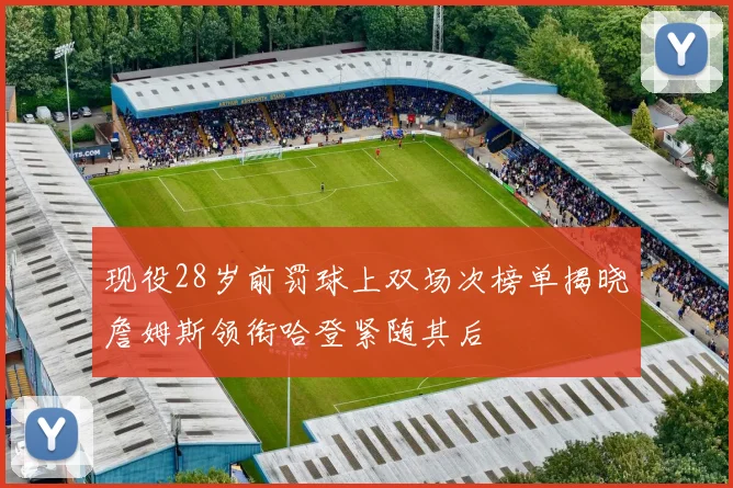 现役28岁前罚球上双场次榜单揭晓詹姆斯领衔哈登紧随其后