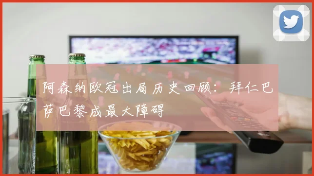 阿森纳欧冠出局历史回顾：拜仁巴萨巴黎成最大障碍