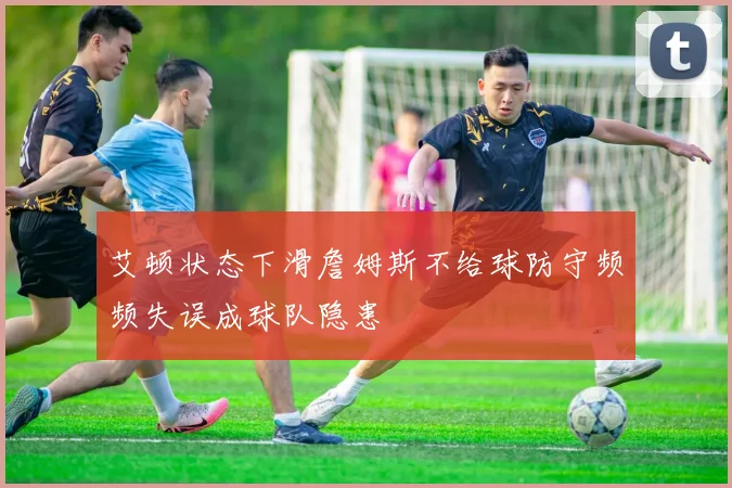 艾顿状态下滑詹姆斯不给球防守频频失误成球队隐患