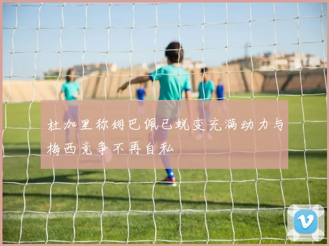 杜加里称姆巴佩已蜕变充满动力与梅西竞争不再自私