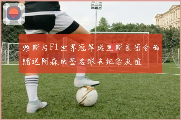 赖斯与F1世界冠军诺里斯亲密会面赠送阿森纳签名球衣纪念友谊