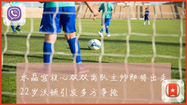 水晶宫核心双双离队主帅即将出走22岁沃顿引发多方争抢