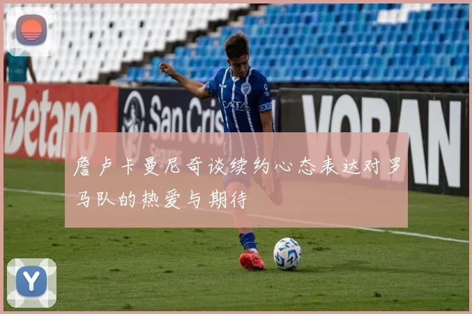 詹卢卡曼尼奇谈续约心态表达对罗马队的热爱与期待