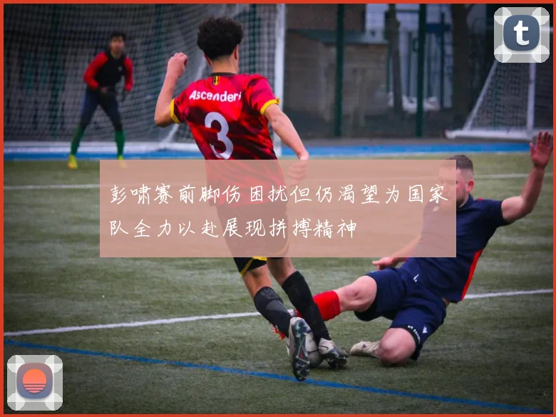 彭啸赛前脚伤困扰但仍渴望为国家队全力以赴展现拼搏精神