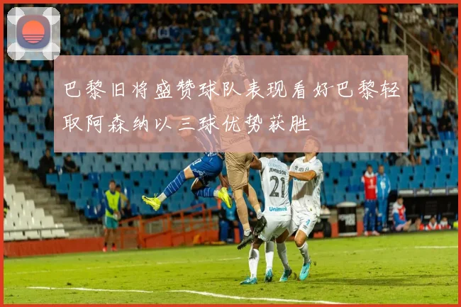 巴黎旧将盛赞球队表现看好巴黎轻取阿森纳以三球优势获胜