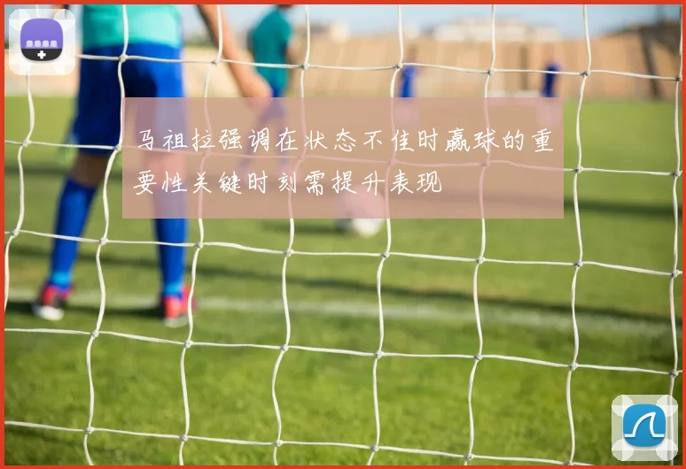马祖拉强调在状态不佳时赢球的重要性关键时刻需提升表现