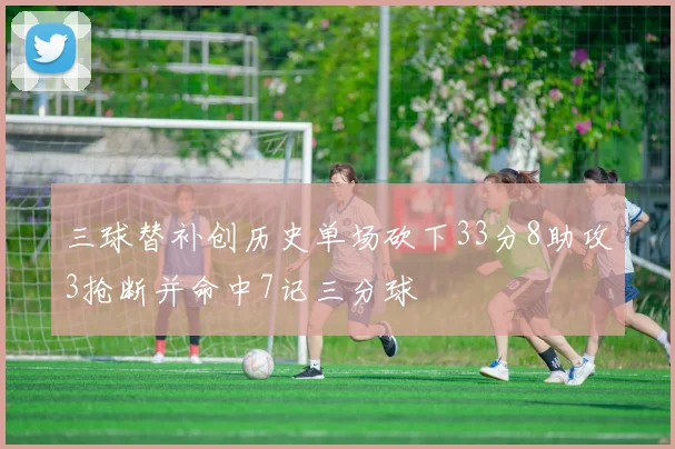 三球替补创历史单场砍下33分8助攻3抢断并命中7记三分球